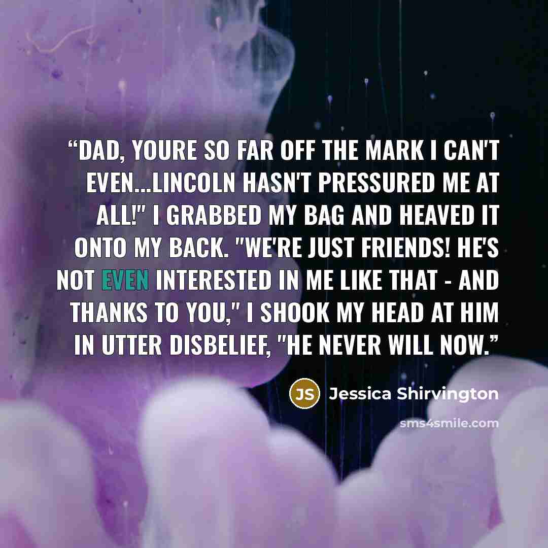 “Dad, youre so far off the mark I can't even...Lincoln hasn't pressured me at all!" I grabbed my bag and heaved it onto my back. "WE'RE JUST FRIENDS! He's not even interested in me like that - and thanks to you," I shook my head at him in utter disbelief, "he never will now.” quote by Jessica Shirvington