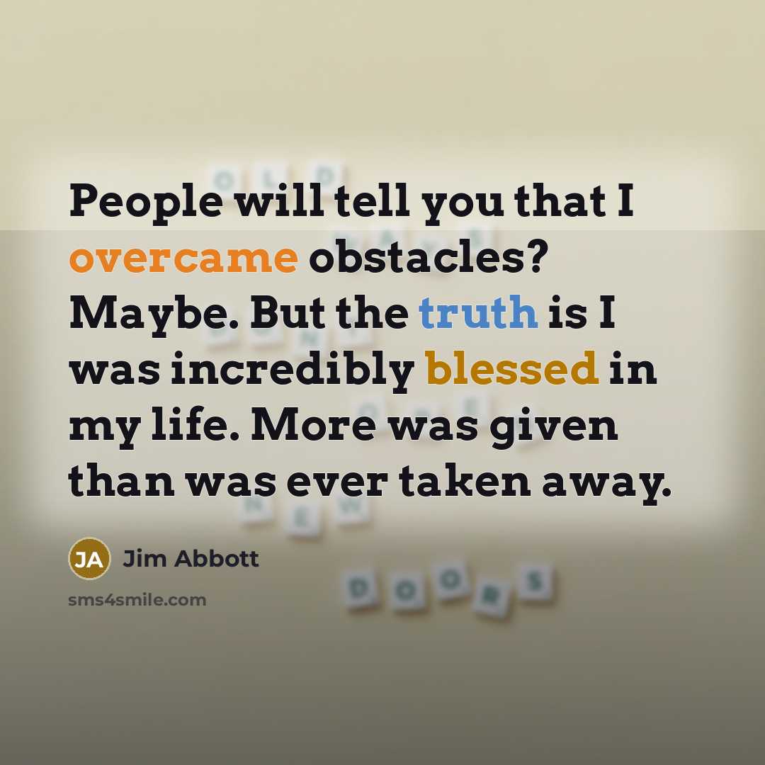 “People will tell you that I overcame obstacles? Maybe. But the truth is I was incredibly blessed in my life. More was given than was ever taken away.” quote by Jim Abbott