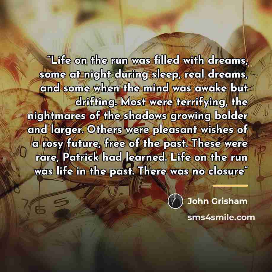“Life on the run was filled with dreams, some at night during sleep, real dreams, and some when the mind was awake but drifting. Most were terrifying, the nightmares of the shadows growing bolder and larger. Others were pleasant wishes of a rosy future, free of the past. These were rare, Patrick…” quote by John Grisham