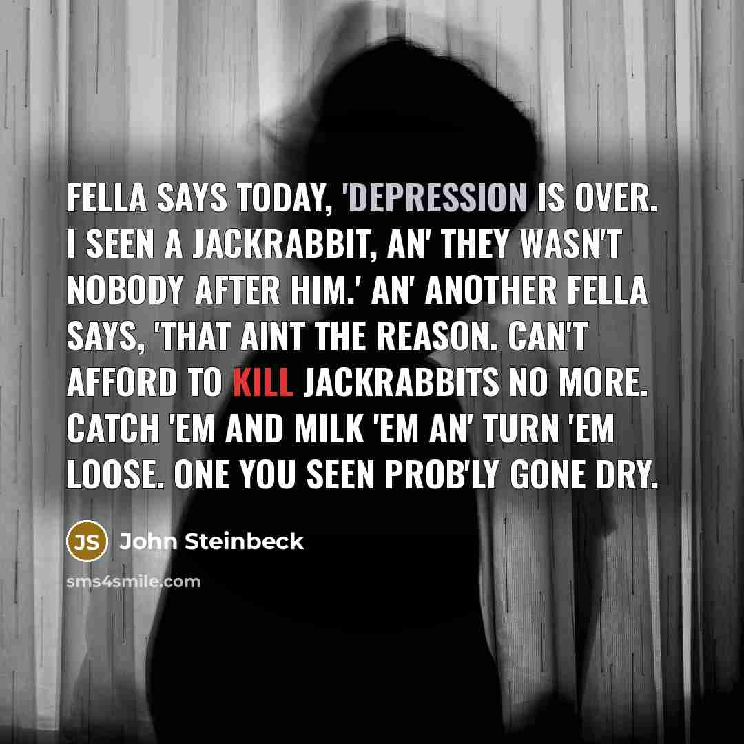 “Fella says today, 'Depression is over. I seen a jackrabbit, an' they wasn't nobody after him.' An' another fella says, 'That aint the reason. Can't afford to kill jackrabbits no more. Catch 'em and milk 'em an' turn 'em loose. One you seen prob'ly gone dry.” quote by John Steinbeck