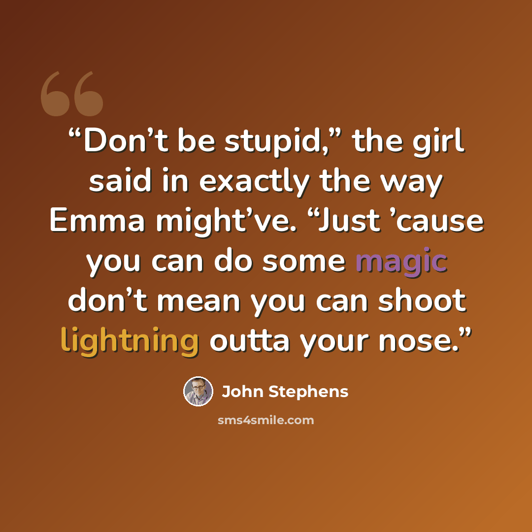 “Don’t be stupid,” the girl said in exactly the way Emma might’ve. “Just ’cause you can do some magic don’t mean you can shoot lightning outta your nose.” quote by John Stephens