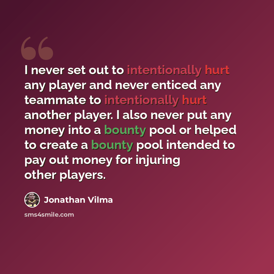 “I never set out to intentionally hurt any player and never enticed any teammate to intentionally hurt another player. I also never put any money into a bounty pool or helped to create a bounty pool intended to pay out money for injuring other players.” quote by Jonathan Vilma