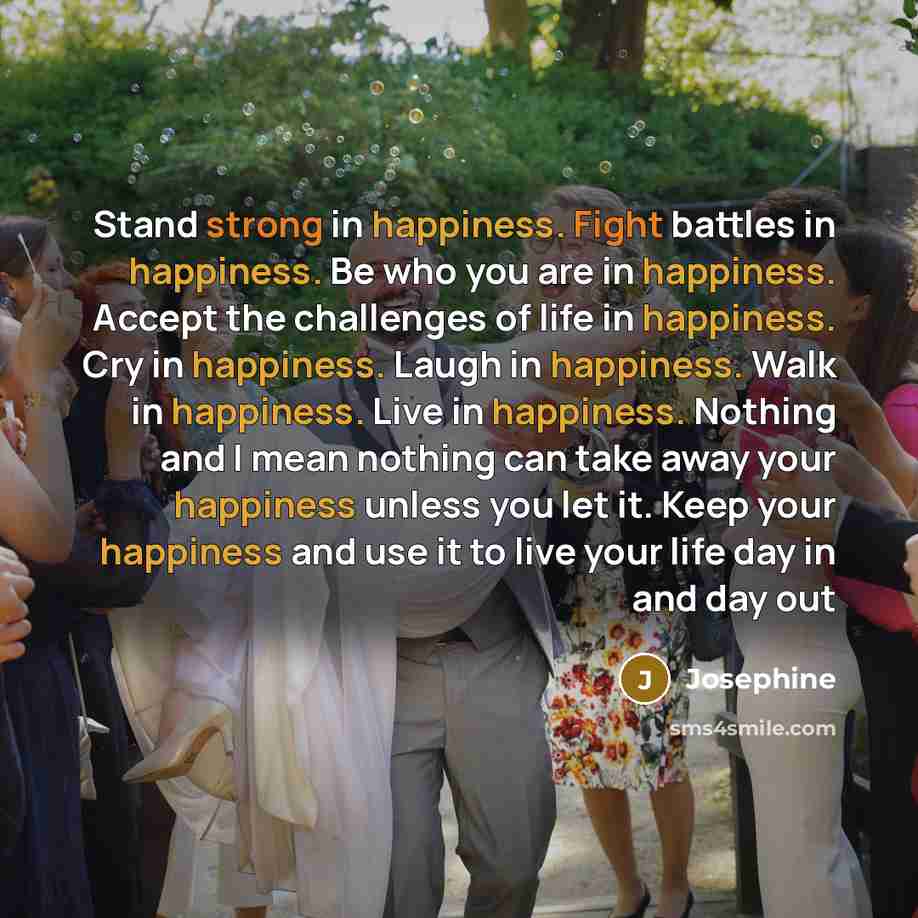 “Stand strong in happiness. Fight battles in happiness. Be who you are in happiness. Accept the challenges of life in happiness. Cry in happiness. Laugh in happiness. Walk in happiness. Live in happiness. Nothing and I mean nothing can take away your happiness unless you let it. Keep your happiness…” quote by Josephine