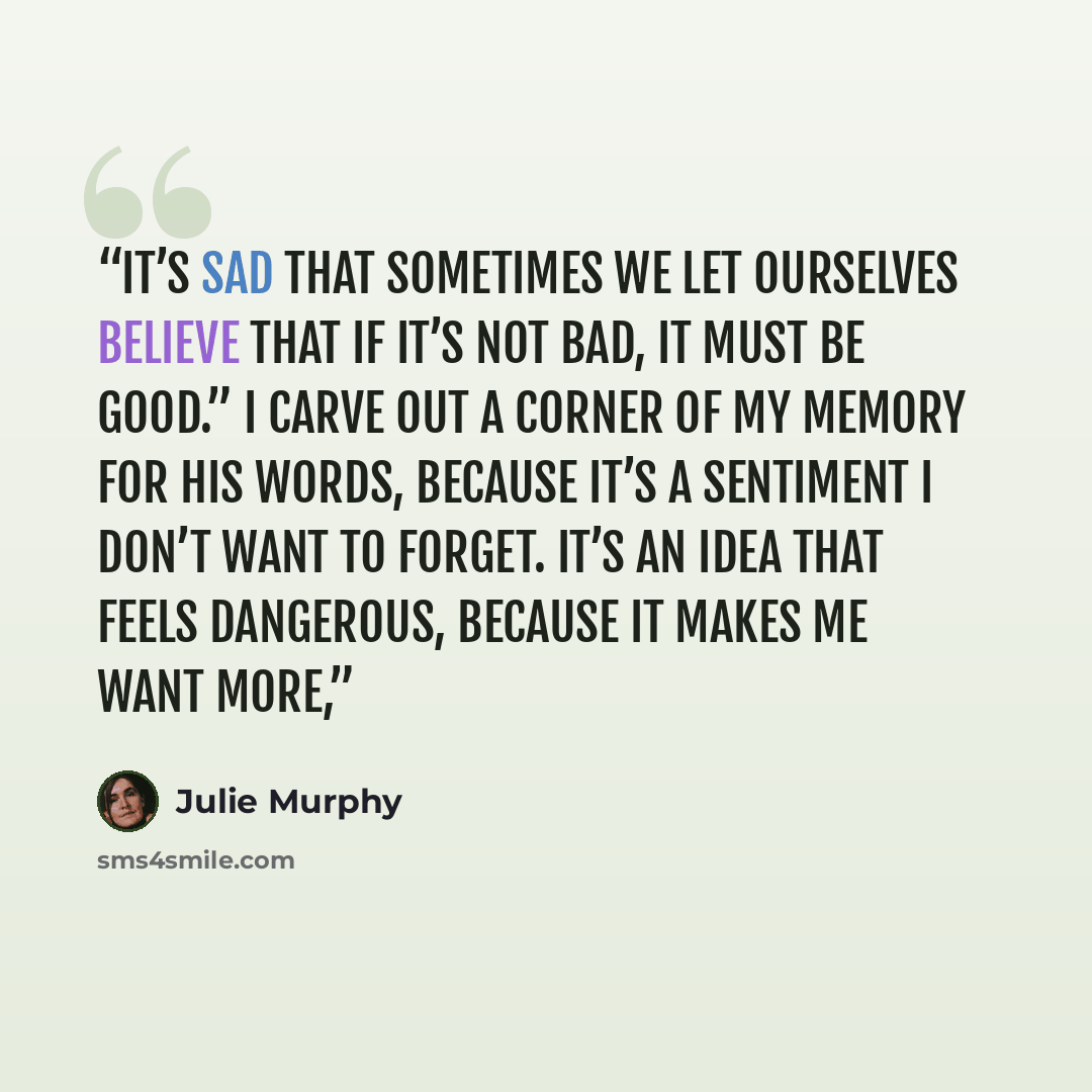 “It’s sad that sometimes we let ourselves believe that if it’s not bad, it must be good.” I carve out a corner of my memory for his words, because it’s a sentiment I don’t want to forget. It’s an idea that feels dangerous, because it makes me want more,” quote by Julie Murphy