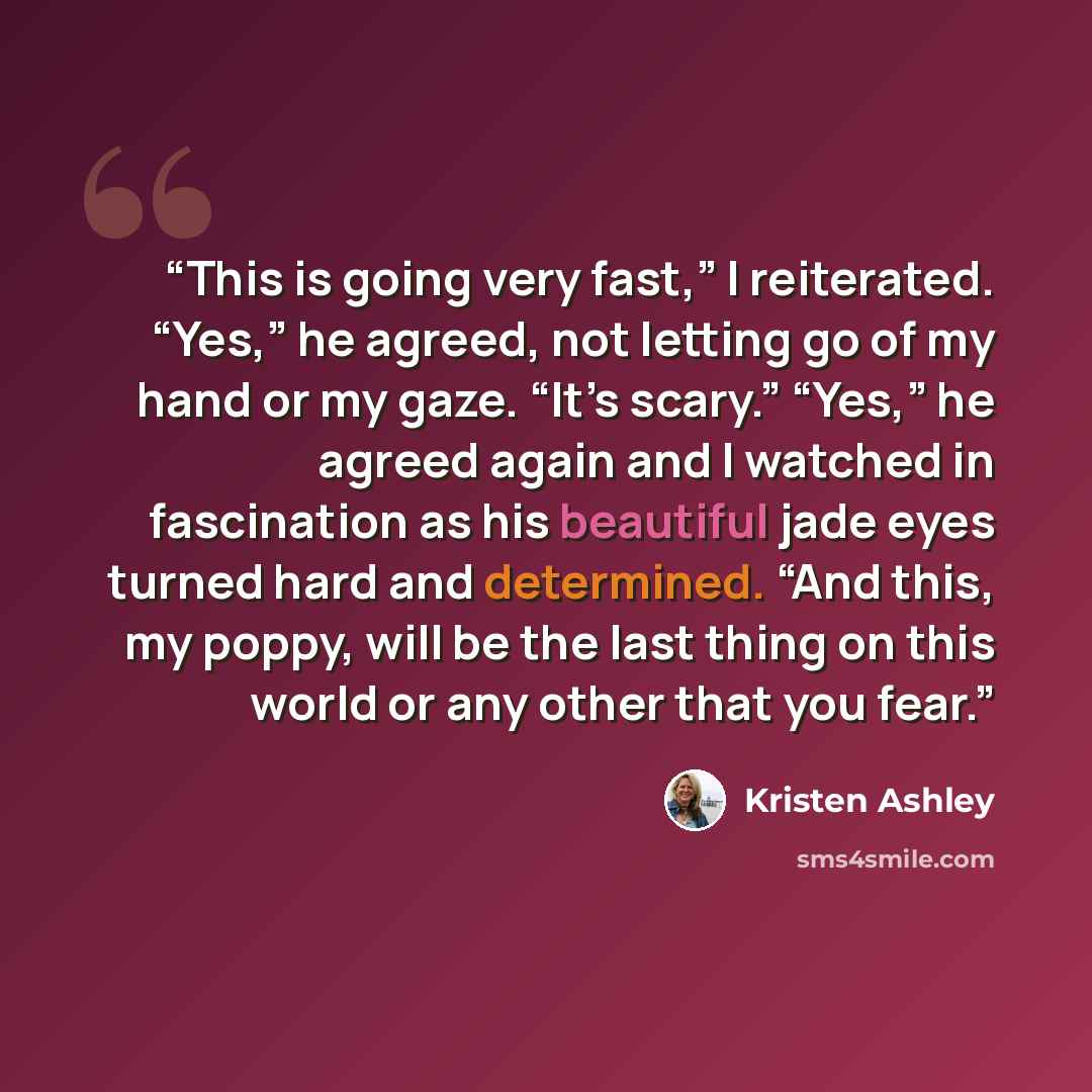 “This is going very fast,” I reiterated. “Yes,” he agreed, not letting go of my hand or my gaze. “It’s scary.” “Yes,” he agreed again and I watched in fascination as his beautiful jade eyes turned hard and determined. “And this, my poppy, will be the last thing on this world or any other that you…” quote by Kristen Ashley