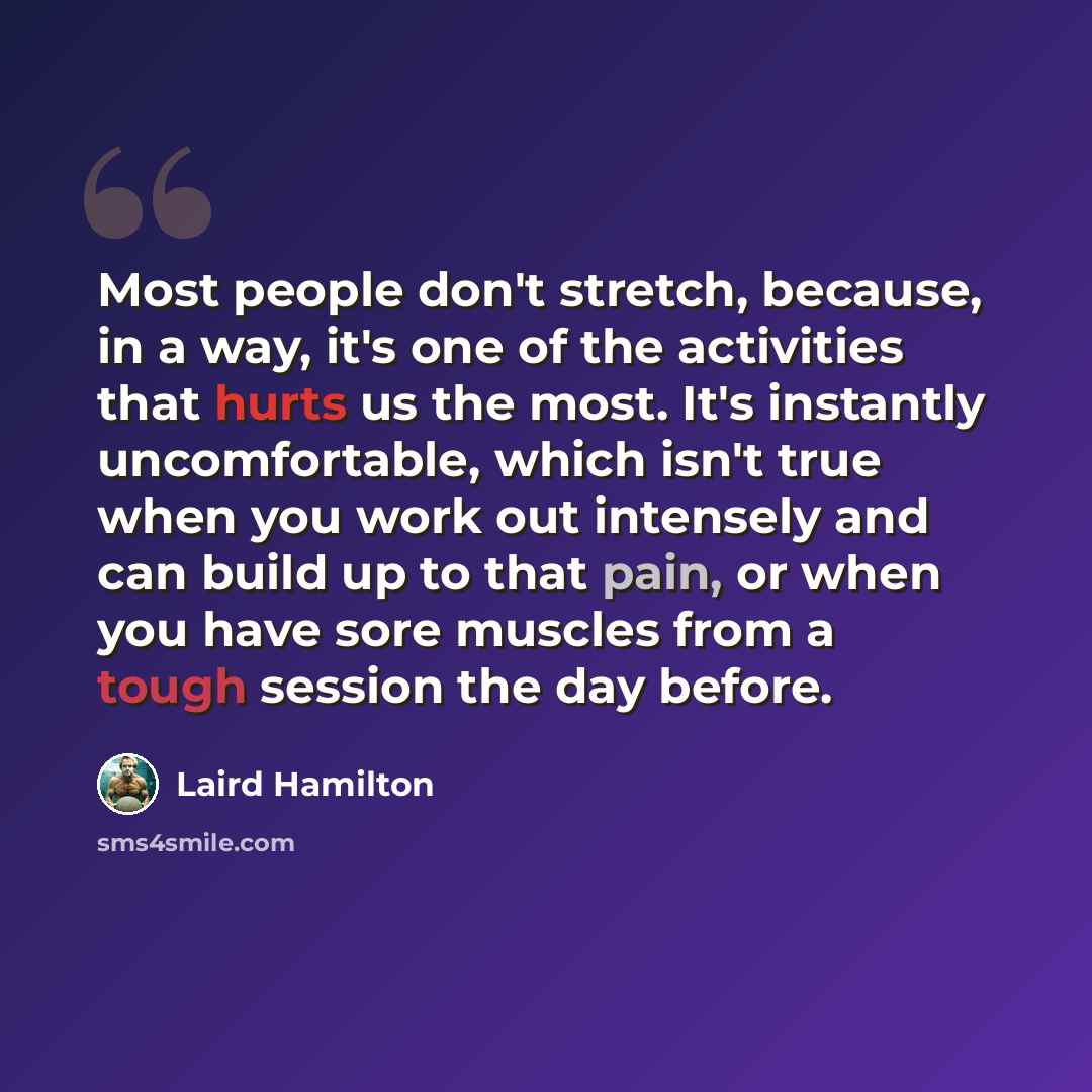 “Most people don't stretch, because, in a way, it's one of the activities that hurts us the most. It's instantly uncomfortable, which isn't true when you work out intensely and can build up to that pain, or when you have sore muscles from a tough session the day before.” quote by Laird Hamilton