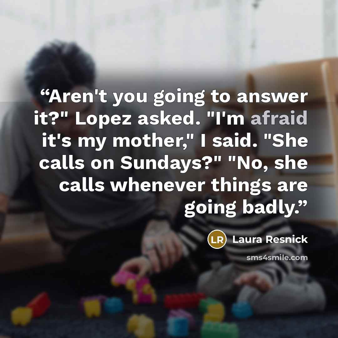 “Aren't you going to answer it?" Lopez asked. "I'm afraid it's my mother," I said. "She calls on Sundays?" "No, she calls whenever things are going badly.” quote by Laura Resnick