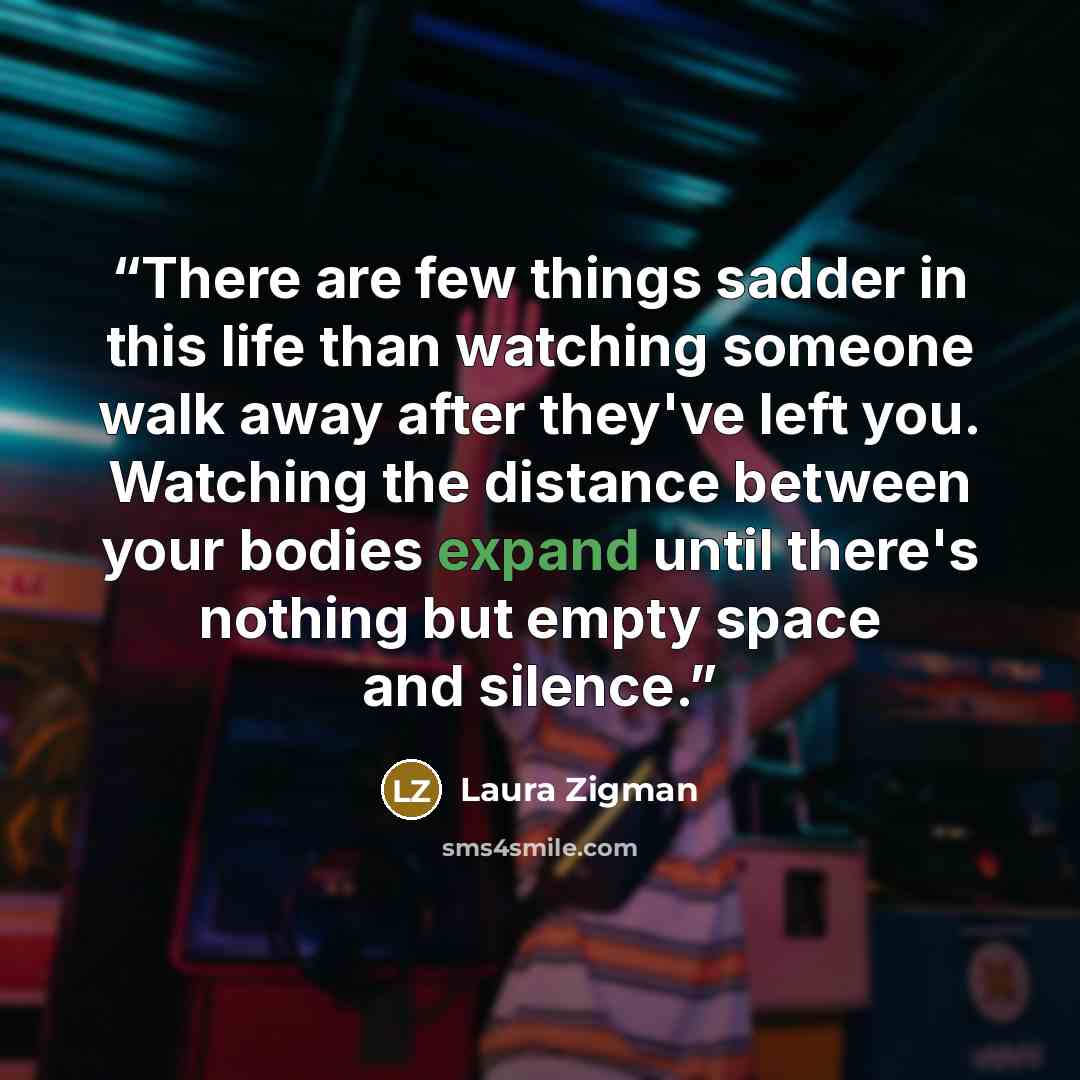 “There are few things sadder in this life than watching someone walk away after they've left you. Watching the distance between your bodies expand until there's nothing but empty space and silence.” quote by Laura Zigman
