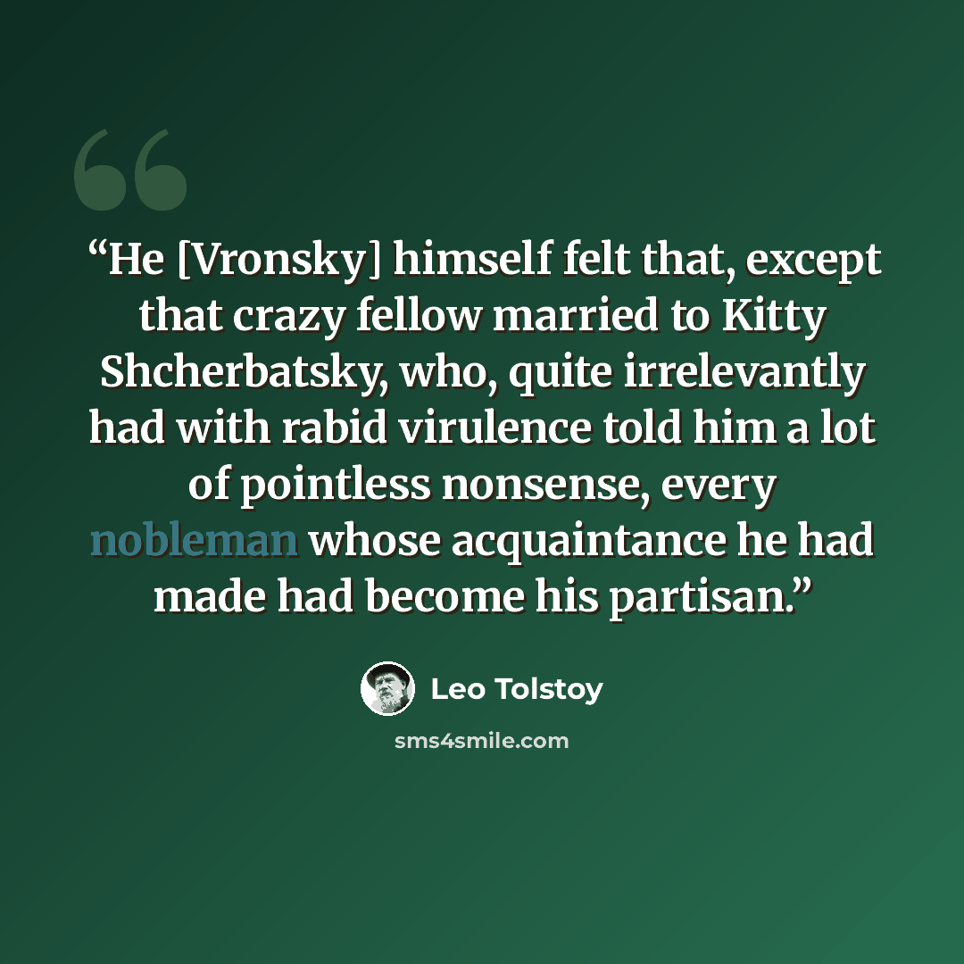 “He [Vronsky] himself felt that, except that crazy fellow married to Kitty Shcherbatsky, who, quite irrelevantly had with rabid virulence told him a lot of pointless nonsense, every nobleman whose acquaintance he had made had become his partisan.” quote by Leo Tolstoy