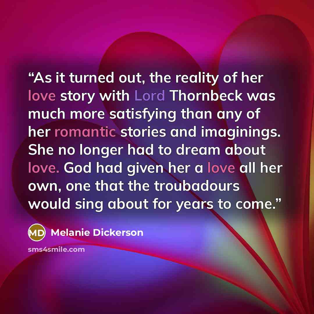 “As it turned out, the reality of her love story with Lord Thornbeck was much more satisfying than any of her romantic stories and imaginings. She no longer had to dream about love. God had given her a love all her own, one that the troubadours would sing about for years to come.” quote by Melanie Dickerson