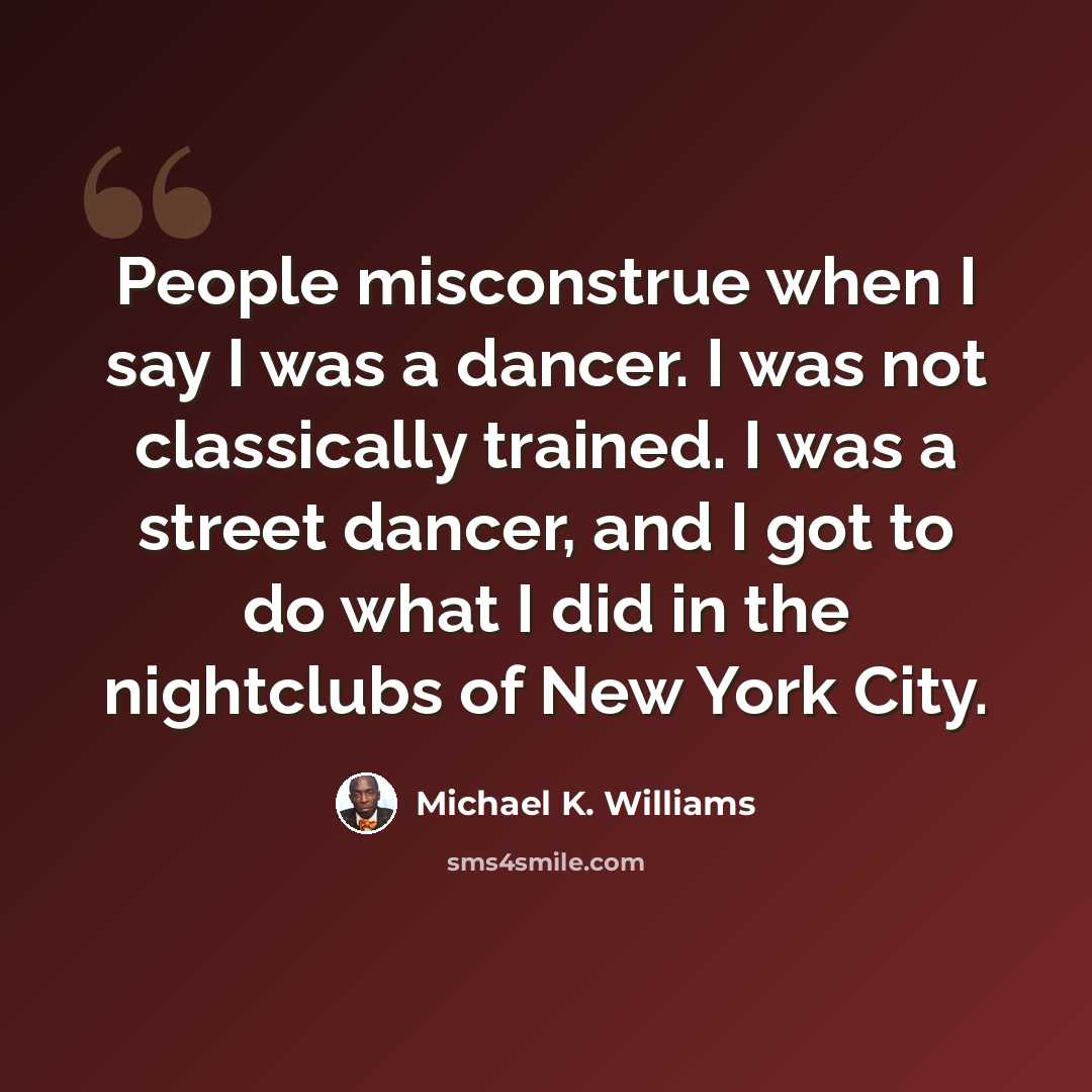 “People misconstrue when I say I was a dancer. I was not classically trained. I was a street dancer, and I got to do what I did in the nightclubs of New York City.” quote by Michael K. Williams