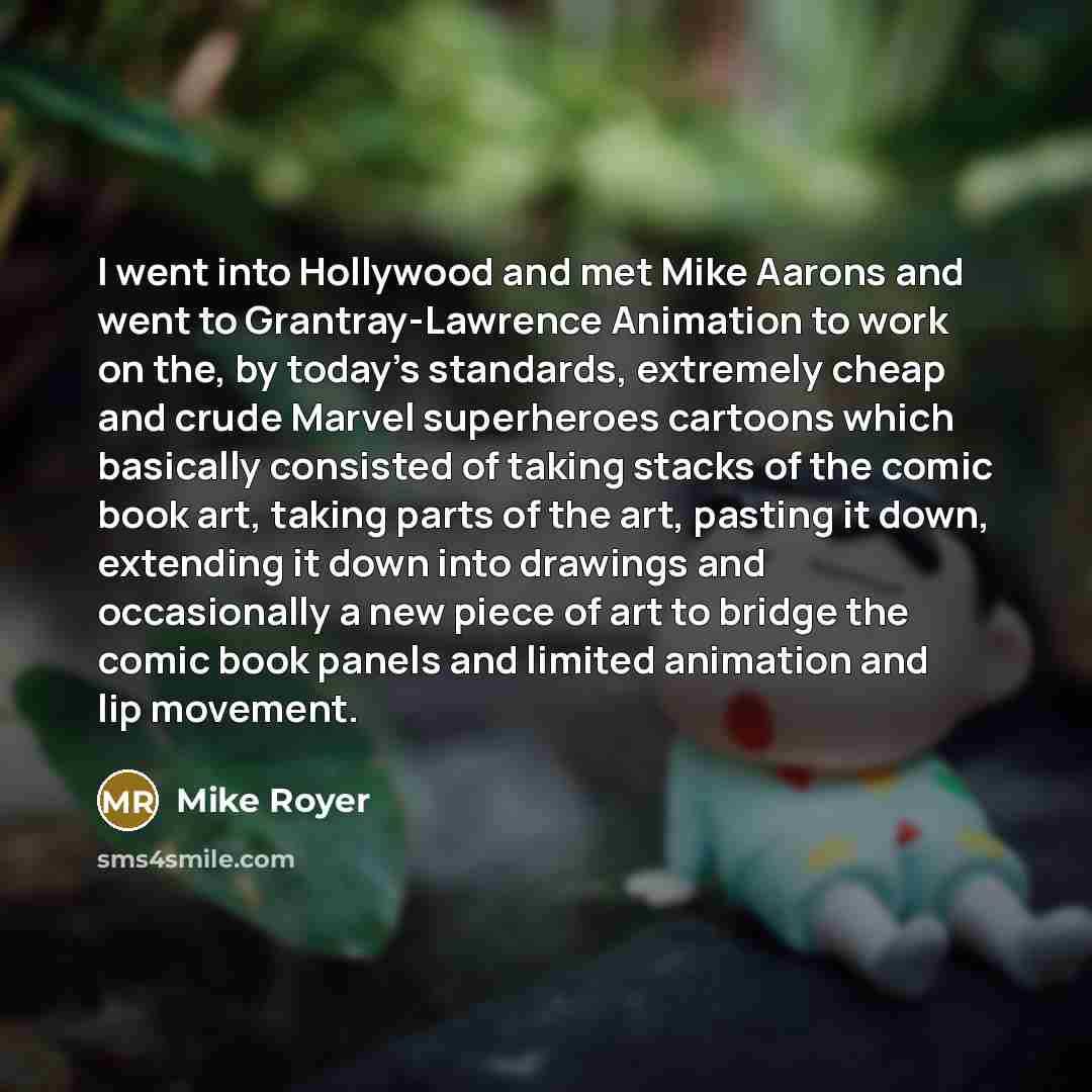 “I went into Hollywood and met Mike Aarons and went to Grantray-Lawrence Animation to work on the, by today's standards, extremely cheap and crude Marvel superheroes cartoons which basically consisted of taking stacks of the comic book art, taking parts of the art, pasting it down, extending it…” quote by Mike Royer