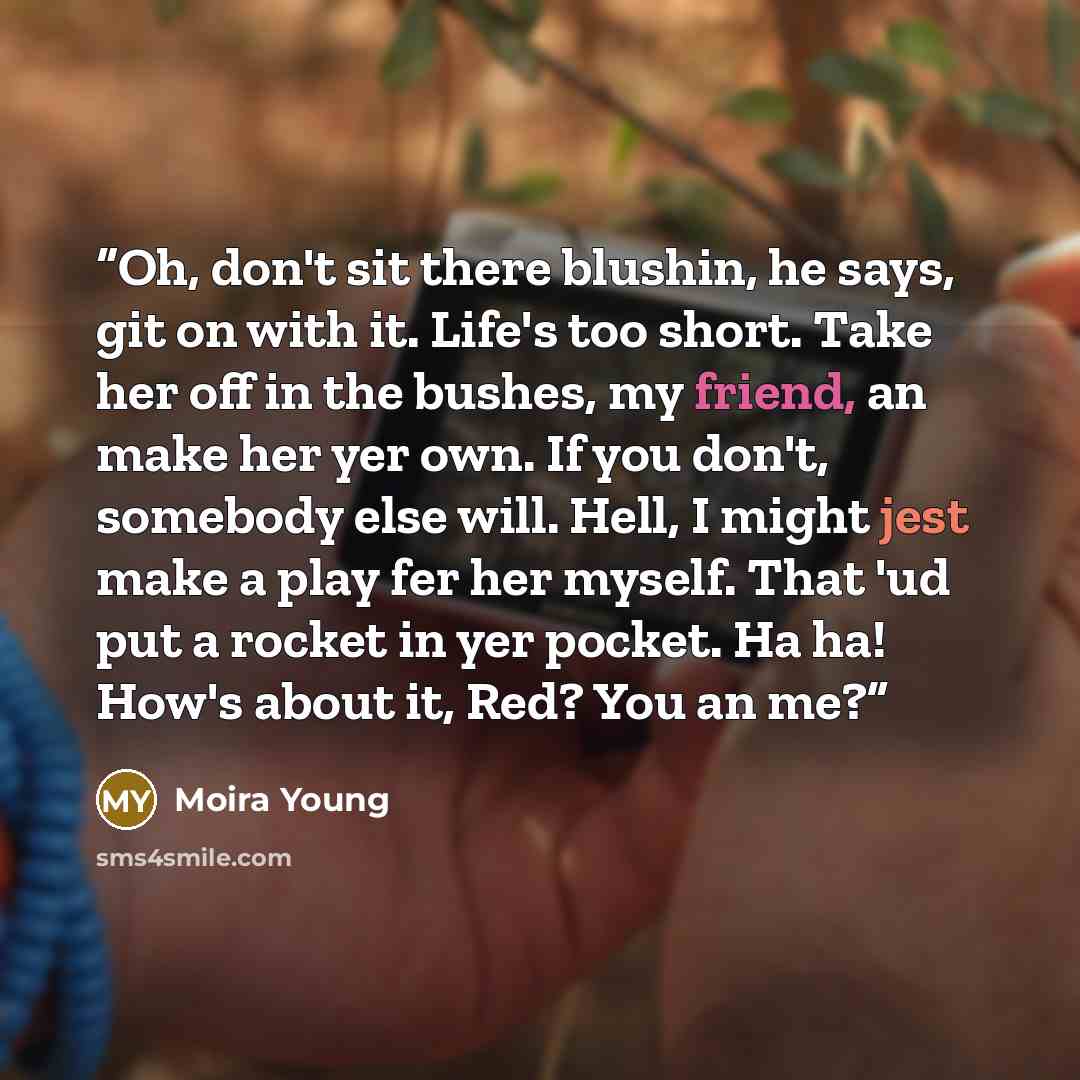“Oh, don't sit there blushin, he says, git on with it. Life's too short. Take her off in the bushes, my friend, an make her yer own. If you don't, somebody else will. Hell, I might jest make a play fer her myself. That 'ud put a rocket in yer pocket. Ha ha! How's about it, Red? You an me?” quote by Moira Young