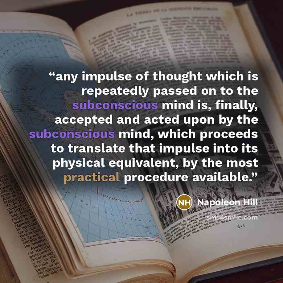 “any impulse of thought which is repeatedly passed on to the subconscious mind is, finally, accepted and acted upon by the subconscious mind, which proceeds to translate that impulse into its physical equivalent, by the most practical procedure available.” quote by Napoleon Hill
