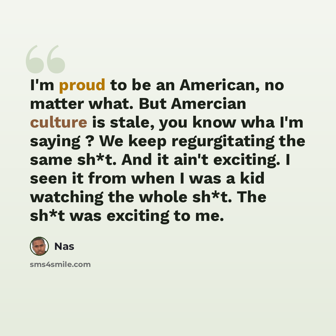 “I'm proud to be an American, no matter what. But Amercian culture is stale, you know wha I'm saying ? We keep regurgitating the same sh*t. And it ain't exciting. I seen it from when I was a kid watching the whole sh*t. The sh*t was exciting to me.” quote by Nas