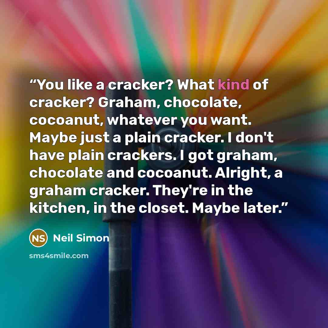 “You like a cracker? What kind of cracker? Graham, chocolate, cocoanut, whatever you want. Maybe just a plain cracker. I don't have plain crackers. I got graham, chocolate and cocoanut. Alright, a graham cracker. They're in the kitchen, in the closet. Maybe later.” quote by Neil Simon