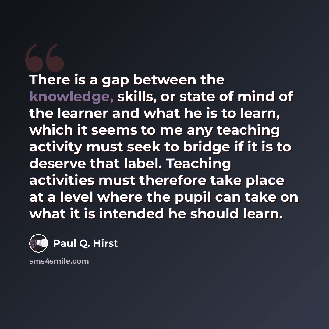 “There is a gap between the knowledge, skills, or state of mind of the learner and what he is to learn, which it seems to me any teaching activity must seek to bridge if it is to deserve that label. Teaching activities must therefore take place at a level where the pupil can take on what it is…” quote by Paul Q. Hirst