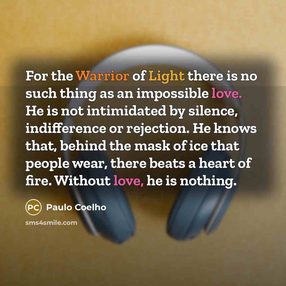 “For the Warrior of Light there is no such thing as an impossible love. He is not intimidated by silence, indifference or rejection. He knows that, behind the mask of ice that people wear, there beats a heart of fire. Without love, he is nothing.” quote by Paulo Coelho