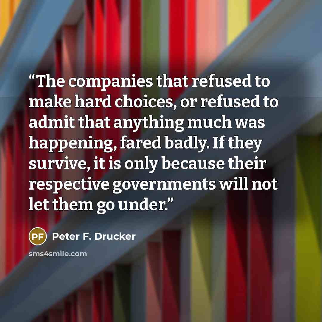 “The companies that refused to make hard choices, or refused to admit that anything much was happening, fared badly. If they survive, it is only because their respective governments will not let them go under.” quote by Peter F. Drucker