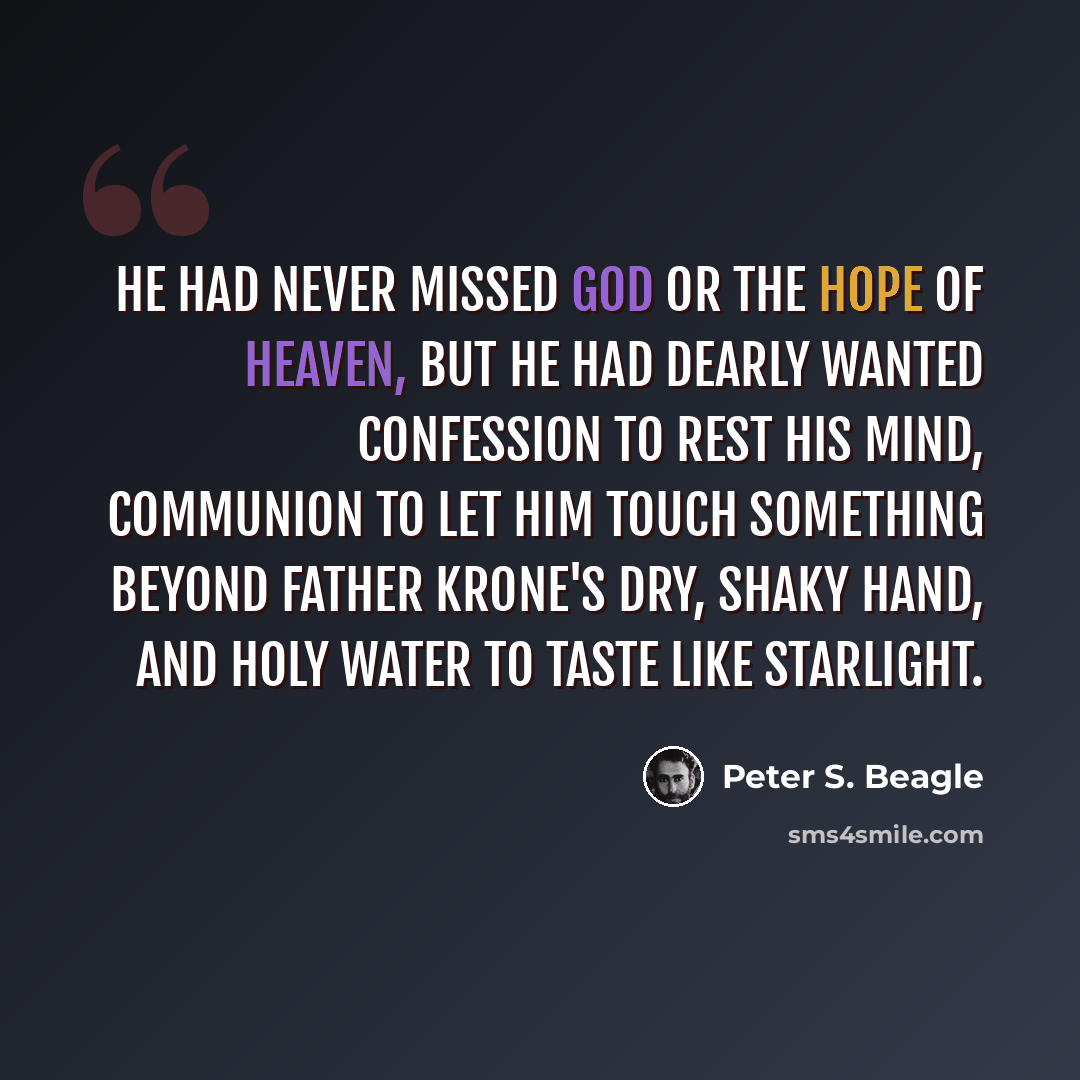 “He had never missed God or the hope of heaven, but he had dearly wanted confession to rest his mind, Communion to let him touch something beyond Father Krone's dry, shaky hand, and holy water to taste like starlight.” quote by Peter S. Beagle