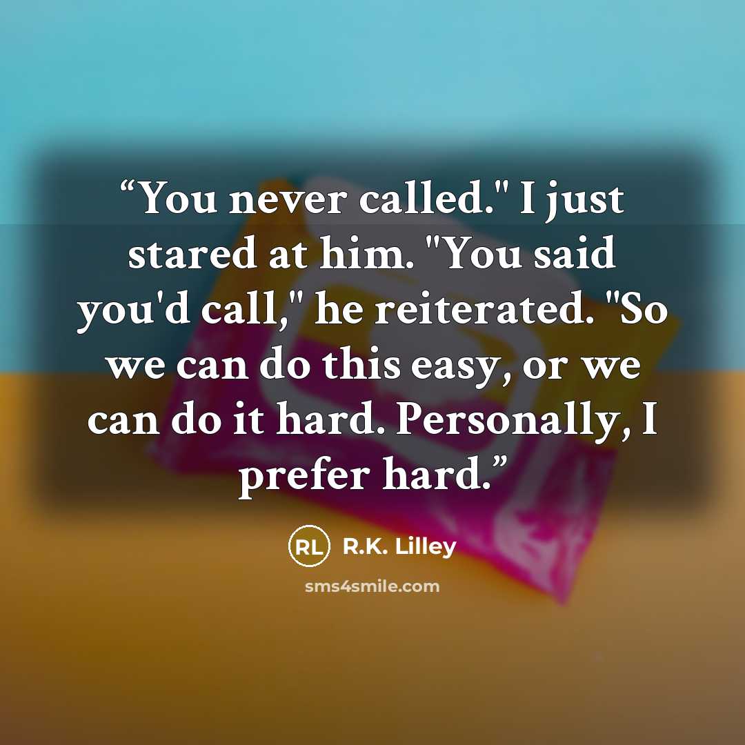 “You never called." I just stared at him. "You said you'd call," he reiterated. "So we can do this easy, or we can do it hard. Personally, I prefer hard.” quote by R.K. Lilley