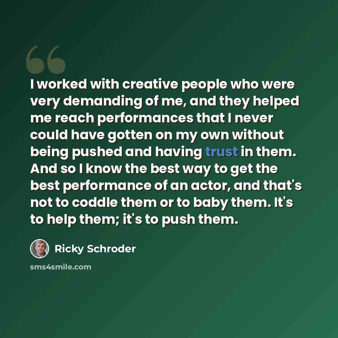 “I worked with creative people who were very demanding of me, and they helped me reach performances that I never could have gotten on my own without being pushed and having trust in them. And so I know the best way to get the best performance of an actor, and that's not to coddle them or to baby…” quote by Ricky Schroder