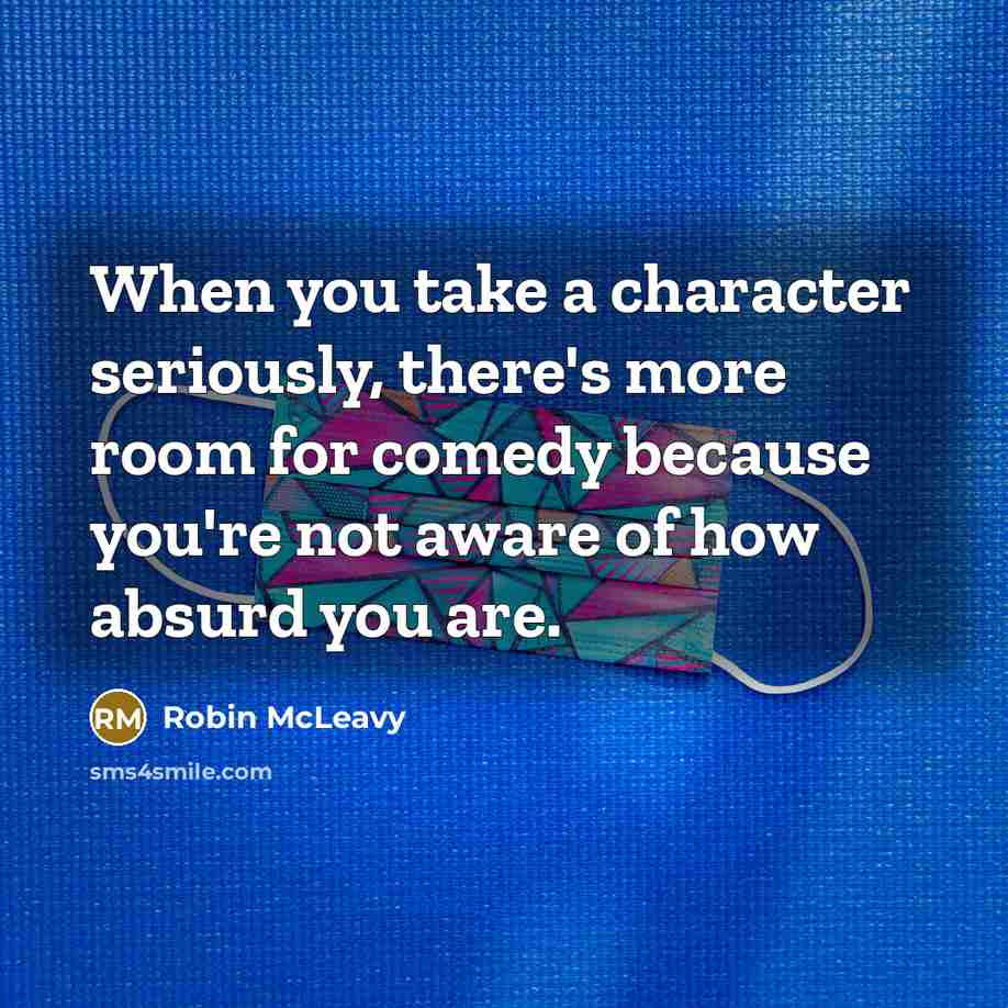 “When you take a character seriously, there's more room for comedy because you're not aware of how absurd you are.” quote by Robin McLeavy
