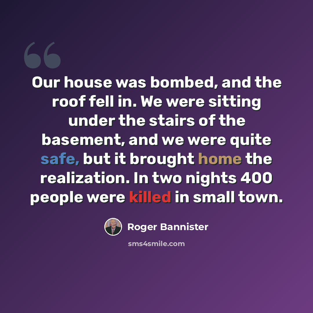 “Our house was bombed, and the roof fell in. We were sitting under the stairs of the basement, and we were quite safe, but it brought home the realization. In two nights 400 people were killed in small town.” quote by Roger Bannister