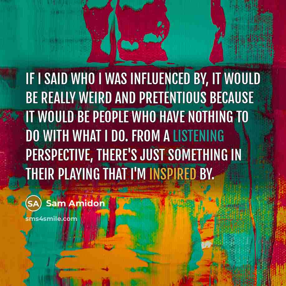 “If I said who I was influenced by, it would be really weird and pretentious because it would be people who have nothing to do with what I do. From a listening perspective, there's just something in their playing that I'm inspired by.” quote by Sam Amidon
