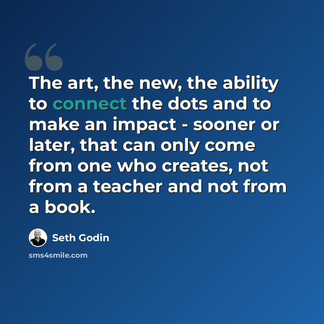 “The art, the new, the ability to connect the dots and to make an impact - sooner or later, that can only come from one who creates, not from a teacher and not from a book.” quote by Seth Godin