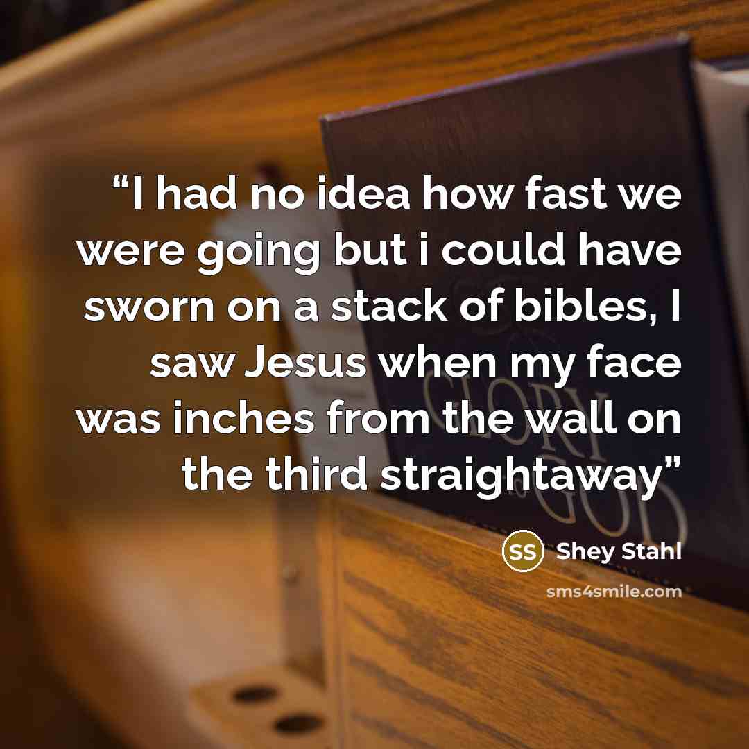 “I had no idea how fast we were going but i could have sworn on a stack of bibles, I saw Jesus when my face was inches from the wall on the third straightaway” quote by Shey Stahl