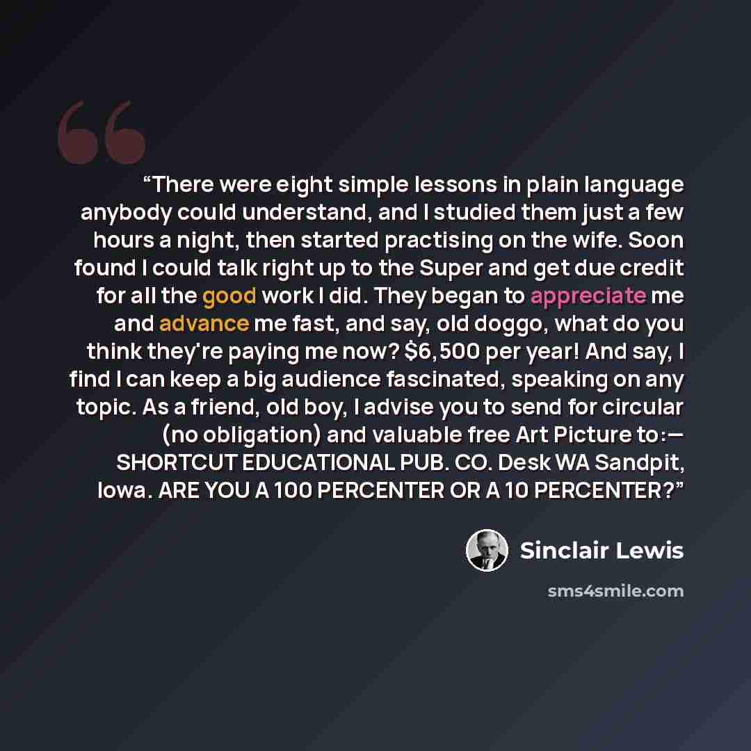 “There were eight simple lessons in plain language anybody could understand, and I studied them just a few hours a night, then started practising on the wife. Soon found I could talk right up to the Super and get due credit for all the good work I did. They began to appreciate me and advance me…” quote by Sinclair Lewis