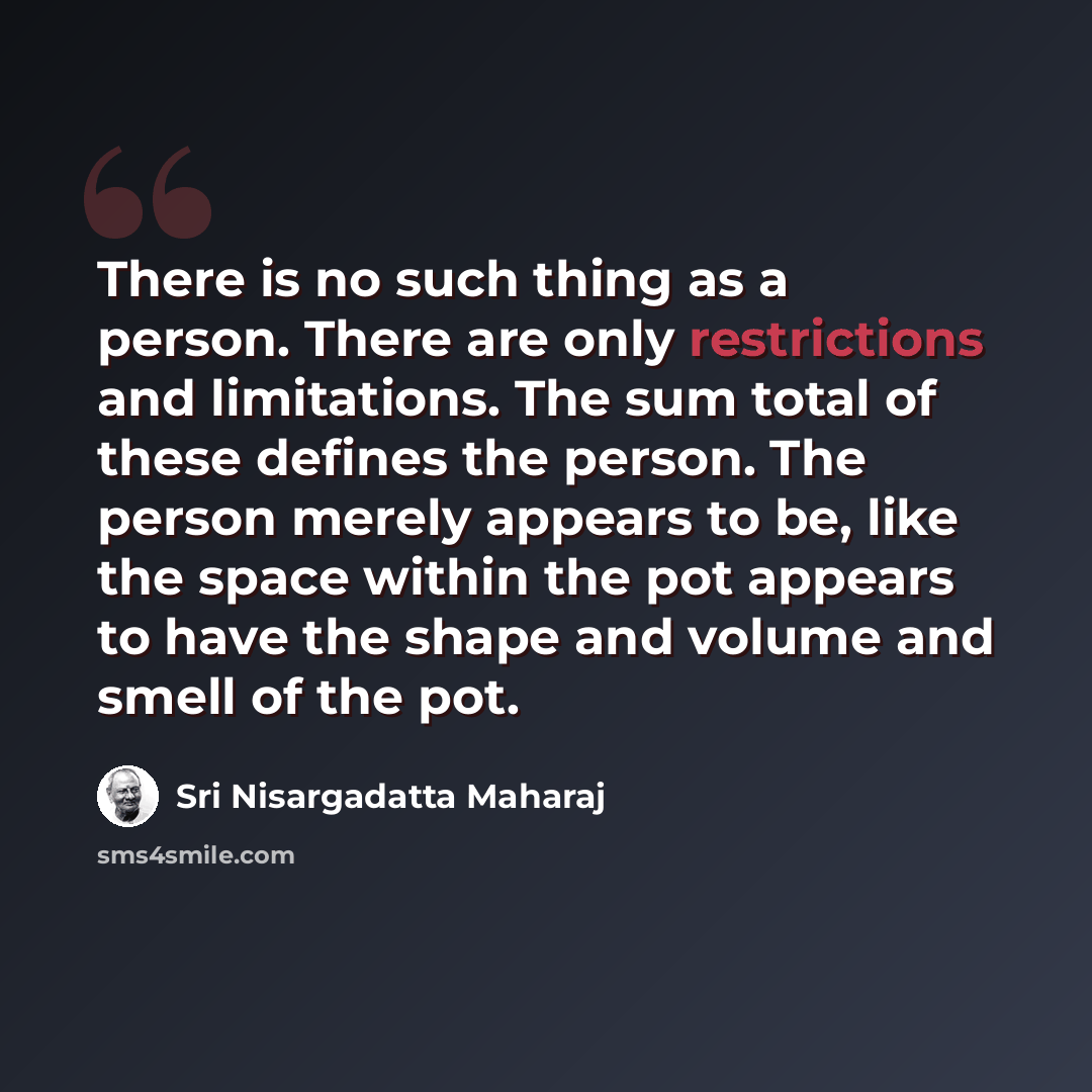 “There is no such thing as a person. There are only restrictions and limitations. The sum total of these defines the person. The person merely appears to be, like the space within the pot appears to have the shape and volume and smell of the pot.” quote by Sri Nisargadatta Maharaj