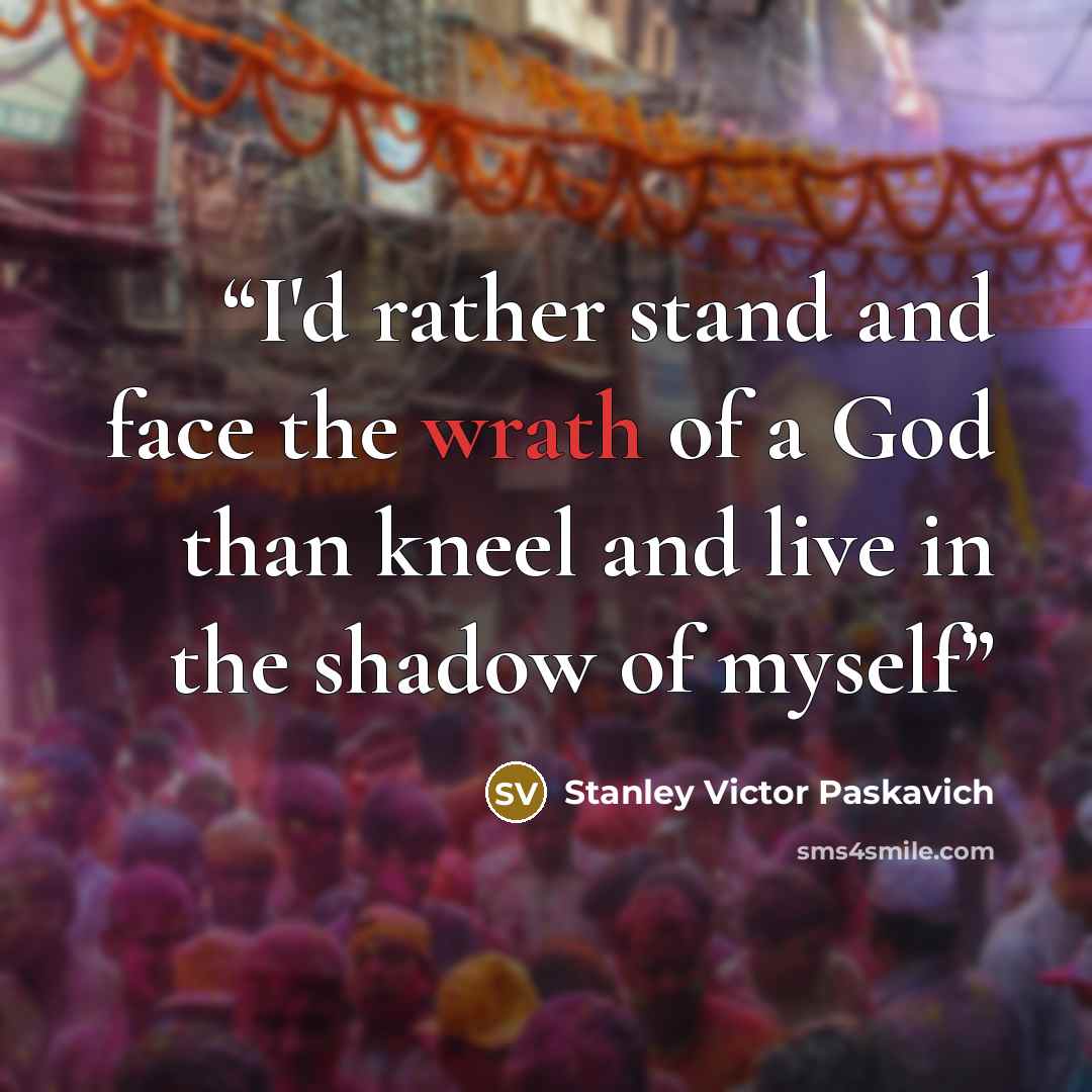 “I'd rather stand and face the wrath of a God than kneel and live in the shadow of myself” quote by Stanley Victor Paskavich