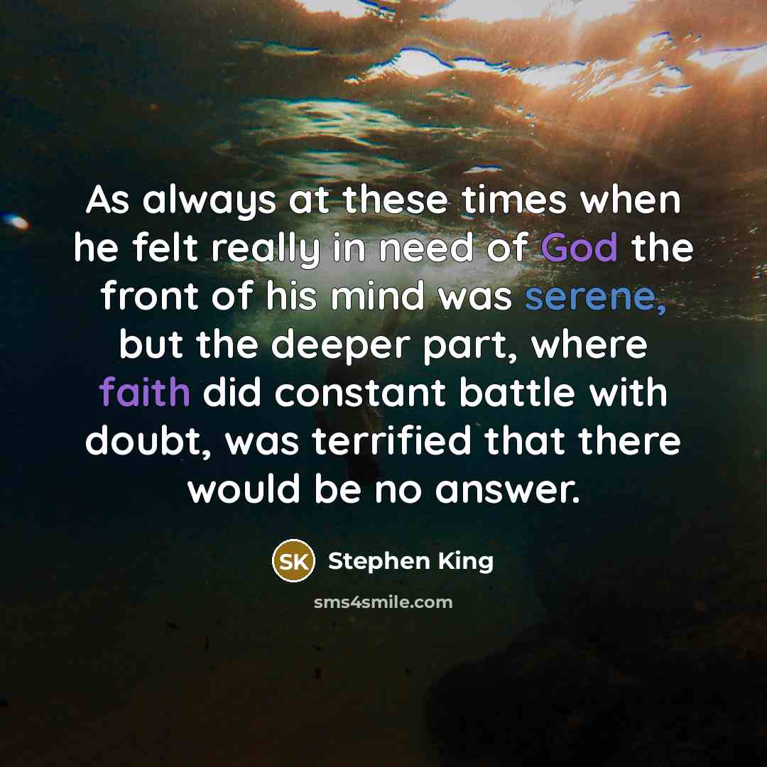 “As always at these times when he felt really in need of God the front of his mind was serene, but the deeper part, where faith did constant battle with doubt, was terrified that there would be no answer.” quote by Stephen King