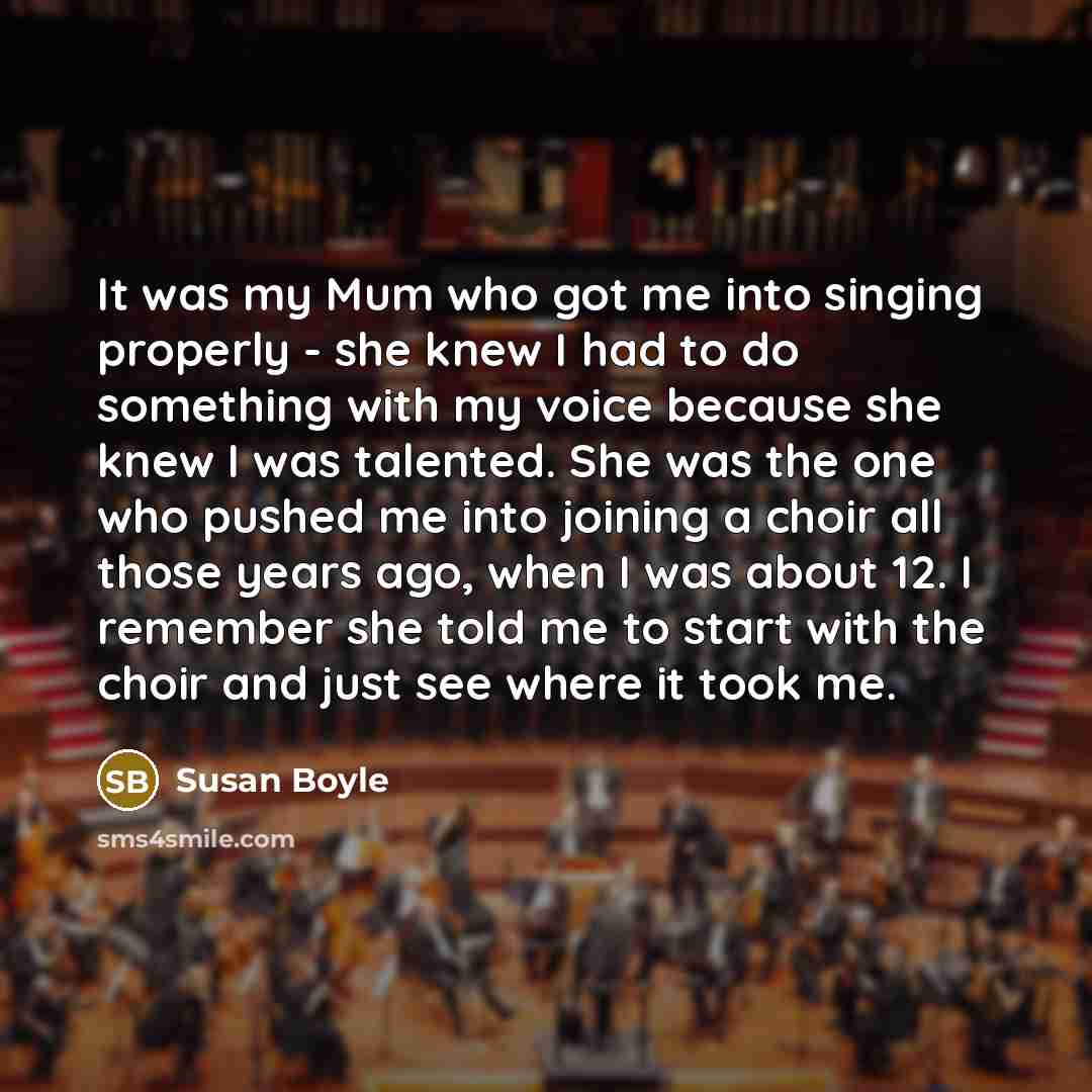 “It was my Mum who got me into singing properly - she knew I had to do something with my voice because she knew I was talented. She was the one who pushed me into joining a choir all those years ago, when I was about 12. I remember she told me to start with the choir and just see where it took me.” quote by Susan Boyle