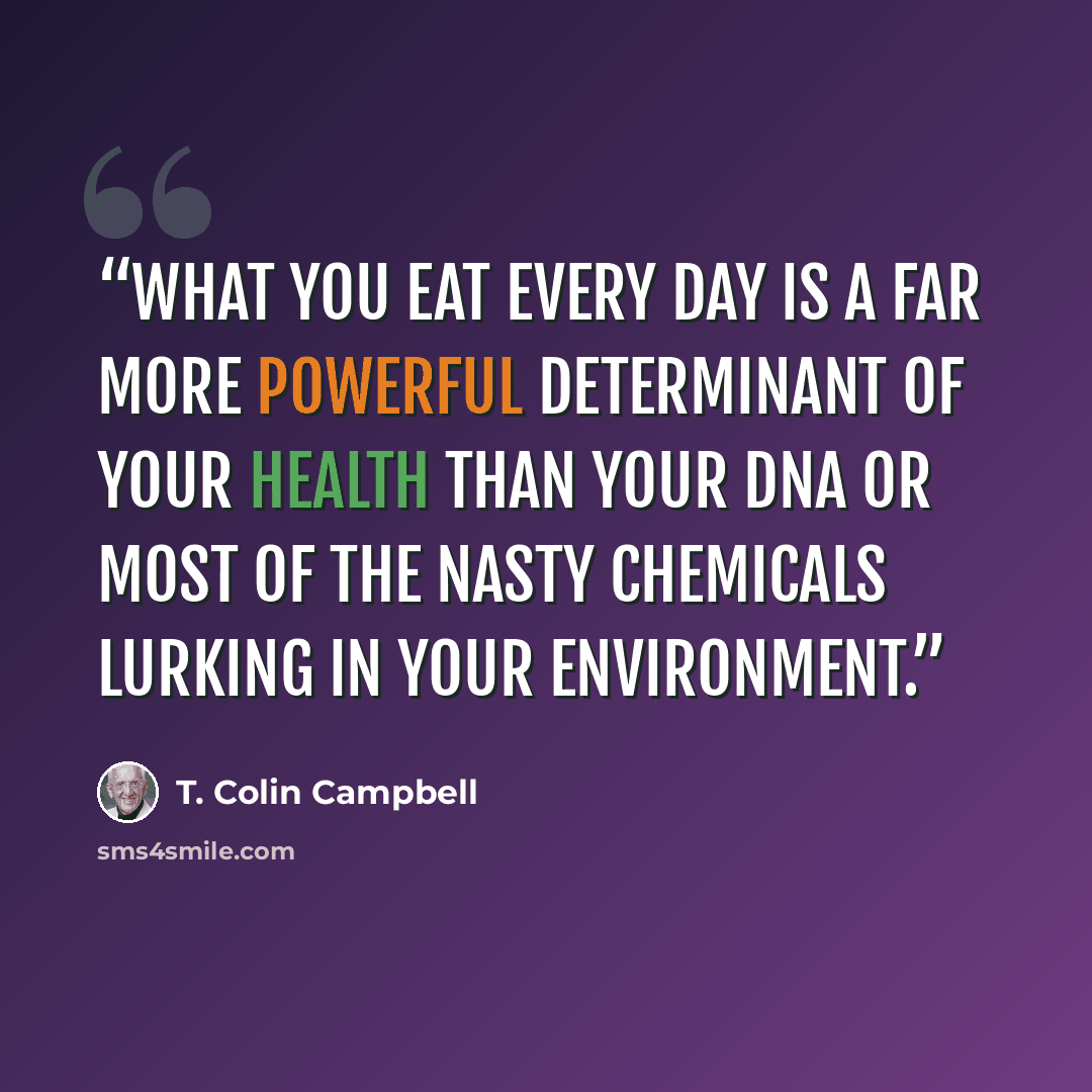 “What you eat every day is a far more powerful determinant of your health than your DNA or most of the nasty chemicals lurking in your environment.” quote by T. Colin Campbell