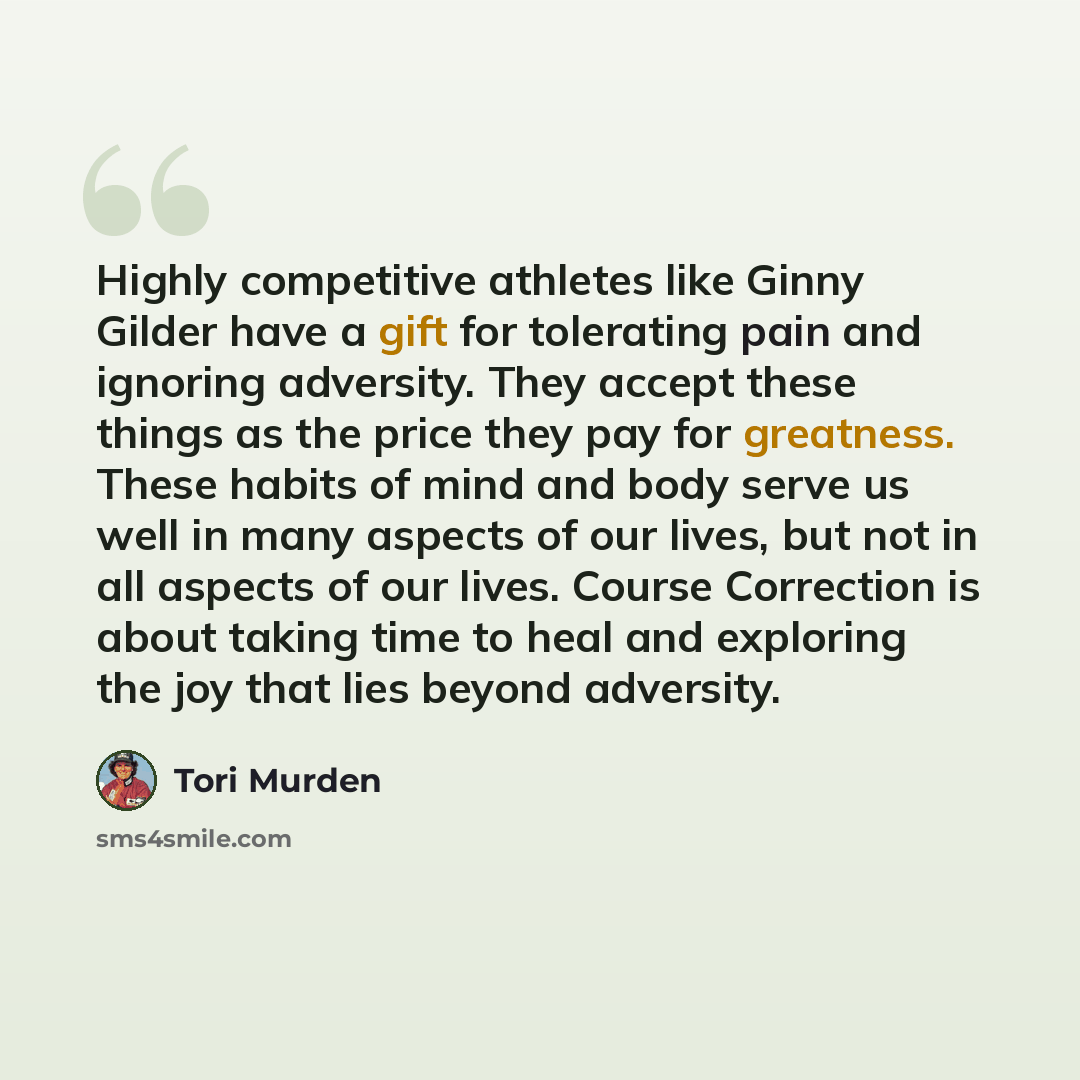 “Highly competitive athletes like Ginny Gilder have a gift for tolerating pain and ignoring adversity. They accept these things as the price they pay for greatness. These habits of mind and body serve us well in many aspects of our lives, but not in all aspects of our lives. Course Correction is…” quote by Tori Murden