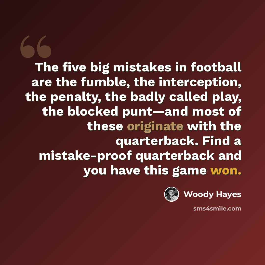 “The five big mistakes in football are the fumble, the interception, the penalty, the badly called play, the blocked punt—and most of these originate with the quarterback. Find a mistake-proof quarterback and you have this game won.” quote by Woody Hayes