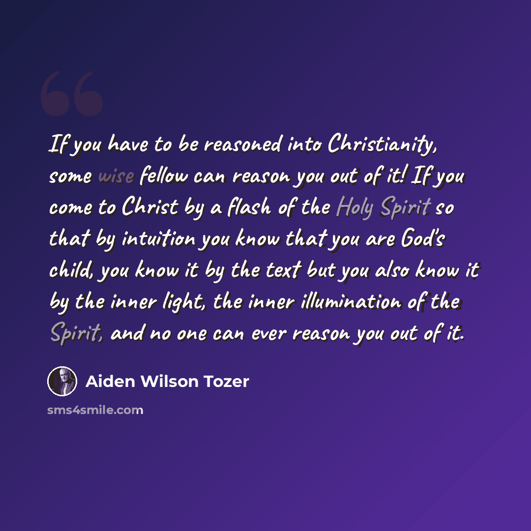 “If you have to be reasoned into Christianity, some wise fellow can reason you out of it! If you come to Christ by a flash of the Holy Spirit so that by intuition you know that you are God's child, you know it by the text but you also know it by the inner light, the inner illumination of the…” quote by Aiden Wilson Tozer