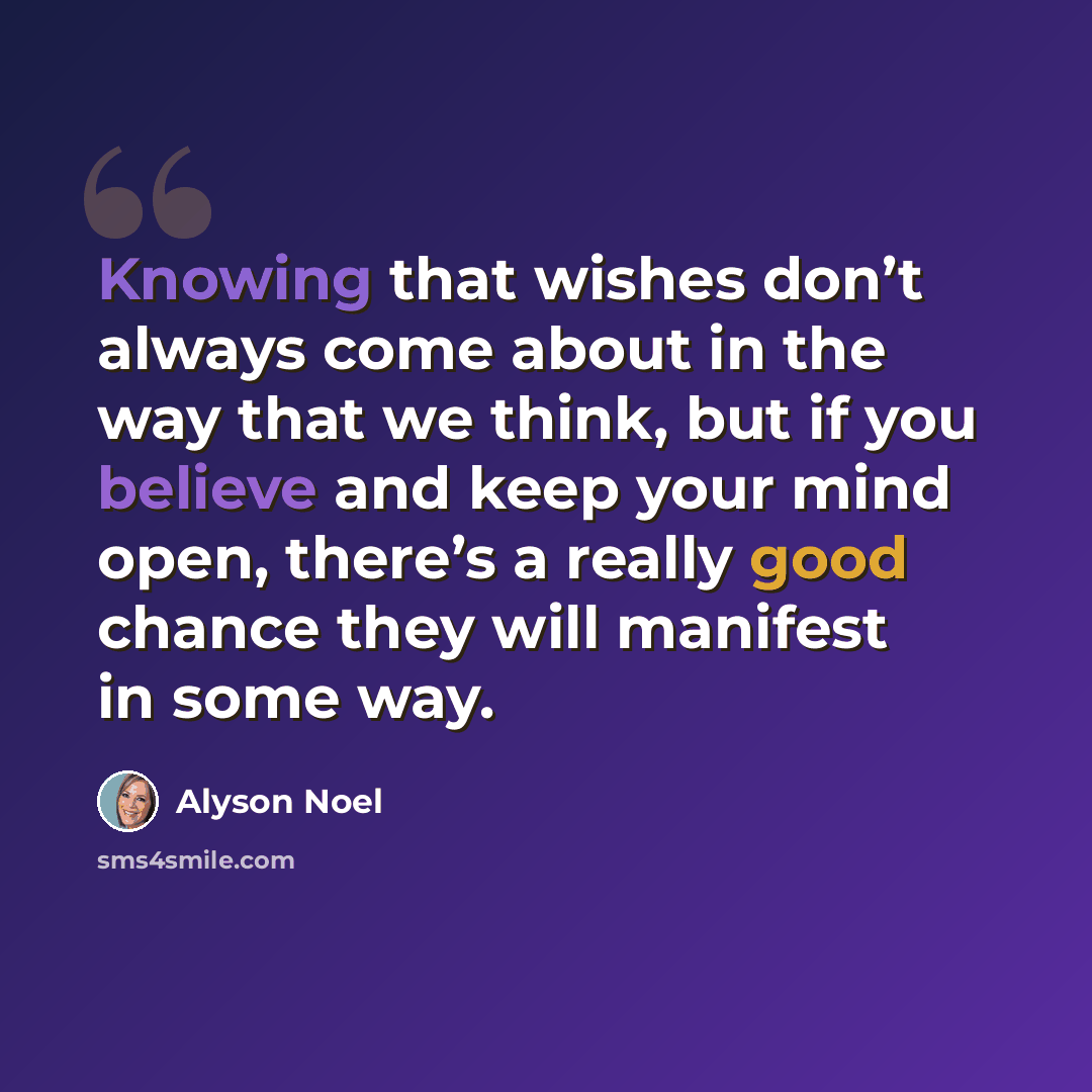 “Knowing that wishes don’t always come about in the way that we think, but if you believe and keep your mind open, there’s a really good chance they will manifest in some way.” quote by Alyson Noel