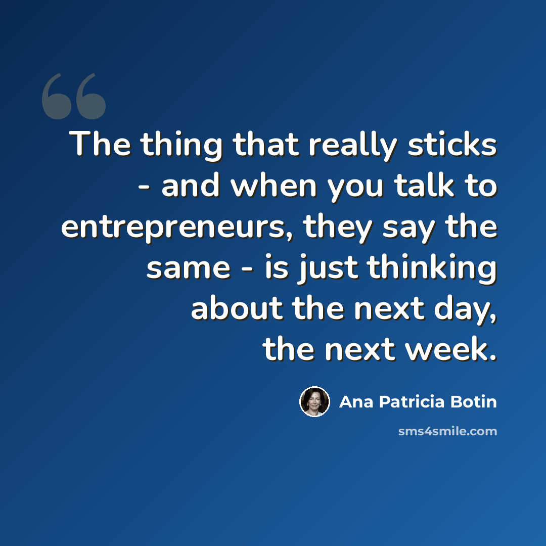 “The thing that really sticks - and when you talk to entrepreneurs, they say the same - is just thinking about the next day, the next week.” quote by Ana Patricia Botin