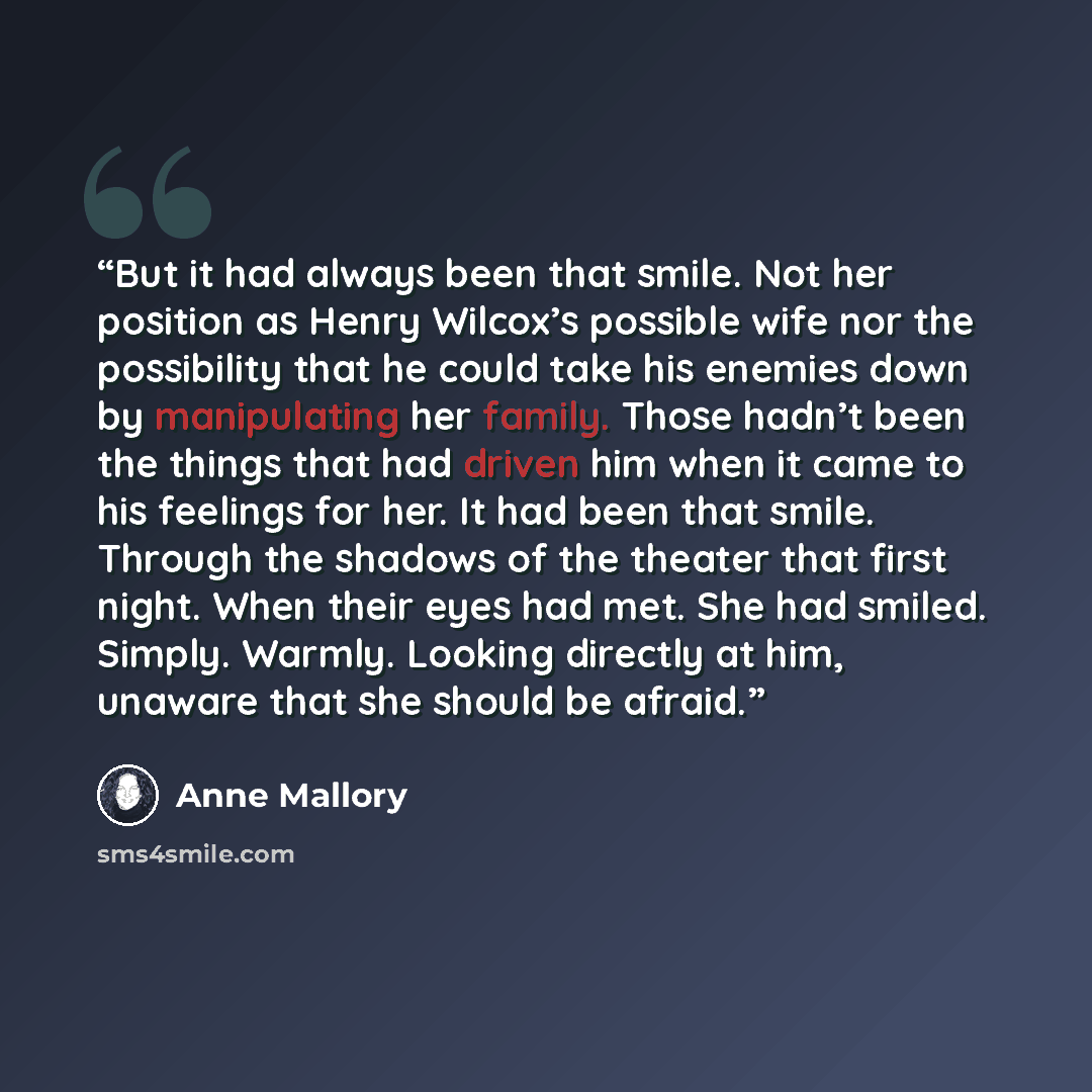 “But it had always been that smile. Not her position as Henry Wilcox’s possible wife nor the possibility that he could take his enemies down by manipulating her family. Those hadn’t been the things that had driven him when it came to his feelings for her. It had been that smile. Through the shadows…” quote by Anne Mallory