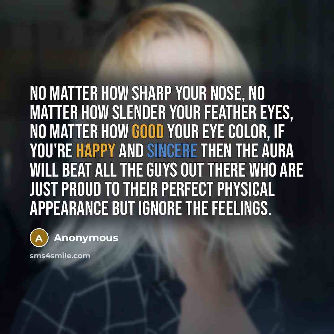 “No matter how sharp your nose, no matter how slender your feather eyes, no matter how good your eye color, if you're happy and sincere then the aura will beat all the guys out there who are just proud to their perfect physical appearance but ignore the feelings.” quote by Anonymous