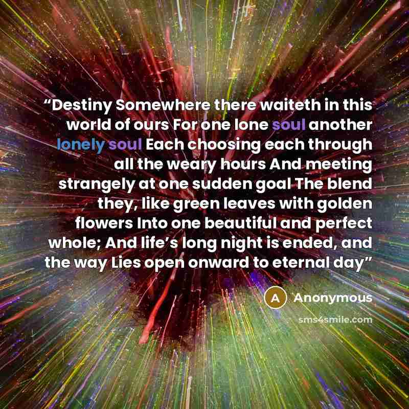 “Destiny Somewhere there waiteth in this world of ours For one lone soul another lonely soul Each choosing each through all the weary hours And meeting strangely at one sudden goal The blend they, like green leaves with golden flowers Into one beautiful and perfect whole; And life’s long night is…” quote by Anonymous