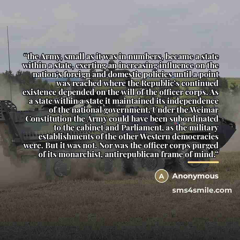 “the Army, small as it was in numbers, became a state within a state, exerting an increasing influence on the nation’s foreign and domestic policies until a point was reached where the Republic’s continued existence depended on the will of the officer corps. As a state within a state it maintained…” quote by Anonymous