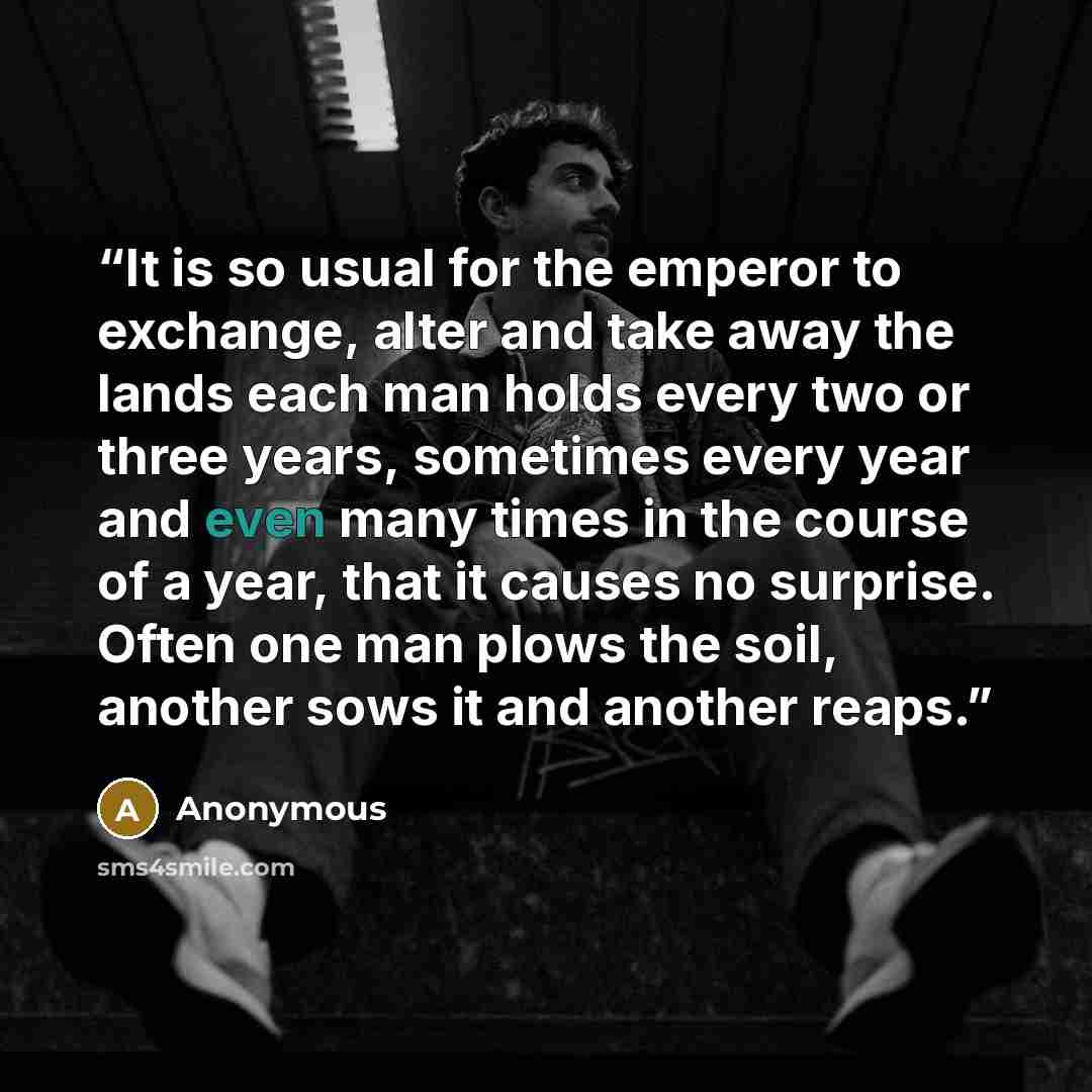 “It is so usual for the emperor to exchange, alter and take away the lands each man holds every two or three years, sometimes every year and even many times in the course of a year, that it causes no surprise. Often one man plows the soil, another sows it and another reaps.” quote by Anonymous