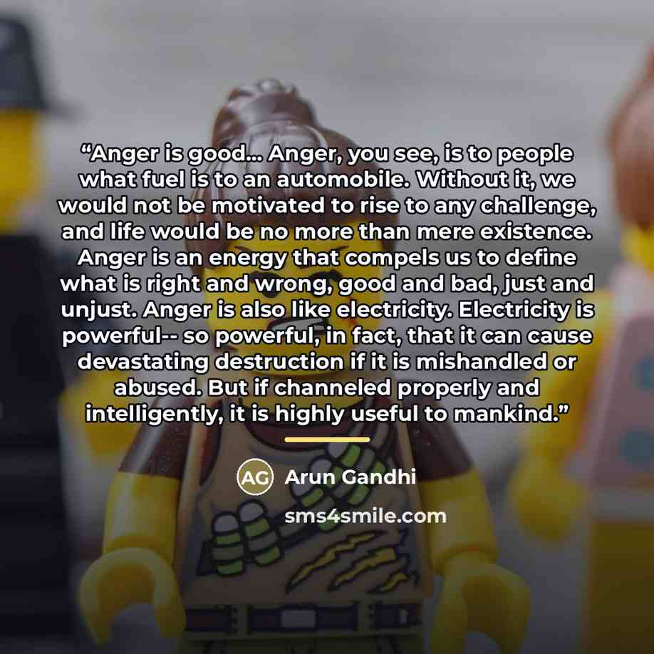 “Anger is good... Anger, you see, is to people what fuel is to an automobile. Without it, we would not be motivated to rise to any challenge, and life would be no more than mere existence. Anger is an energy that compels us to define what is right and wrong, good and bad, just and unjust. Anger is…” quote by Arun Gandhi