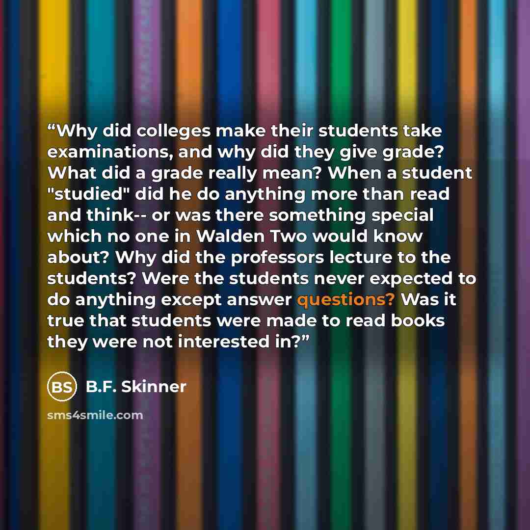 “Why did colleges make their students take examinations, and why did they give grade? What did a grade really mean? When a student "studied" did he do anything more than read and think-- or was there something special which no one in Walden Two would know about? Why did the professors lecture to…” quote by B.F. Skinner