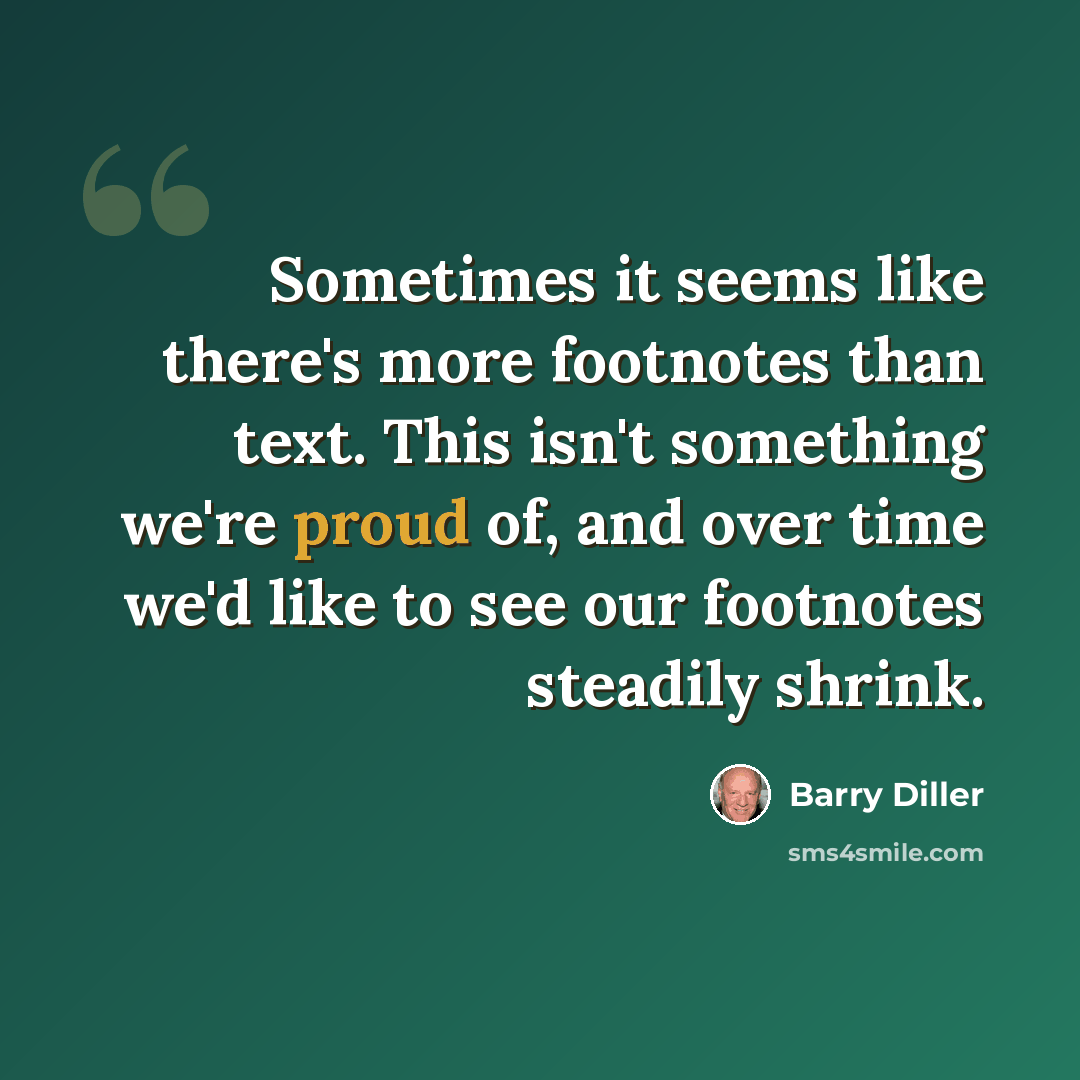 “Sometimes it seems like there's more footnotes than text. This isn't something we're proud of, and over time we'd like to see our footnotes steadily shrink.” quote by Barry Diller